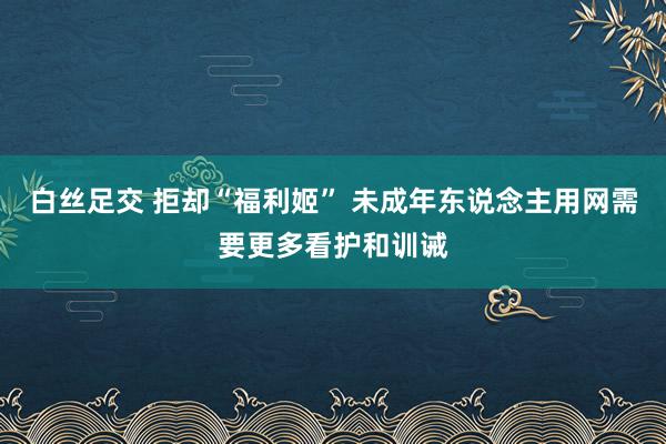 白丝足交 拒却“福利姬” 未成年东说念主用网需要更多看护和训诫