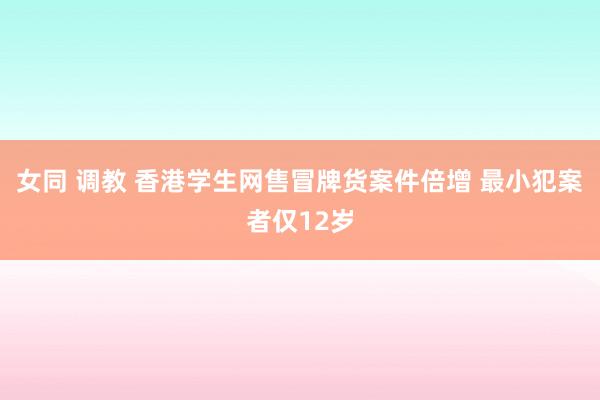 女同 调教 香港学生网售冒牌货案件倍增 最小犯案者仅12岁