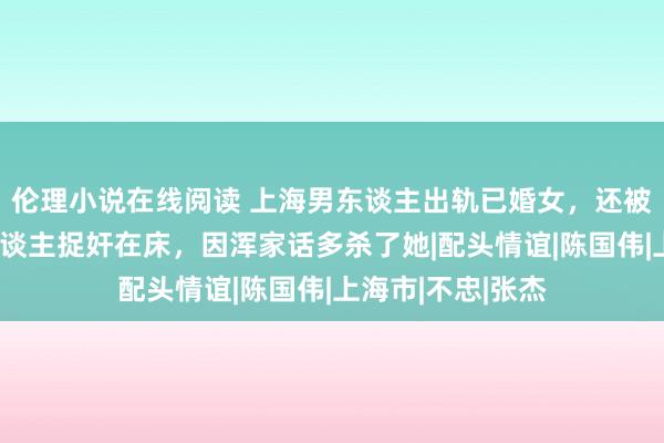 伦理小说在线阅读 上海男东谈主出轨已婚女，还被情东谈主的情东谈主捉奸在床，因浑家话多杀了她|配头情谊|陈国伟|上海市|不忠|张杰