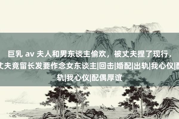 巨乳 av 夫人和男东谈主偷欢，被丈夫捏了现行，刺激下丈夫竟留长发要作念女东谈主|回击|婚配|出轨|我心仪|配偶厚谊