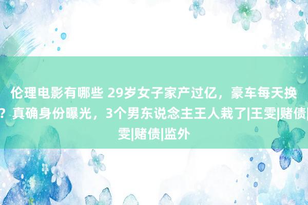 伦理电影有哪些 29岁女子家产过亿，豪车每天换着开？真确身份曝光，3个男东说念主王人栽了|王雯|赌债|监外