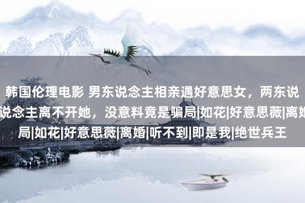 韩国伦理电影 男东说念主相亲遇好意思女，两东说念主在一说念后男东说念主离不开她，没意料竟是骗局|如花|好意思薇|离婚|听不到|即是我|绝世兵王