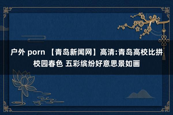 户外 porn 【青岛新闻网】高清:青岛高校比拼校园春色 五彩缤纷好意思景如画