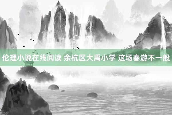 伦理小说在线阅读 余杭区大禹小学 这场春游不一般