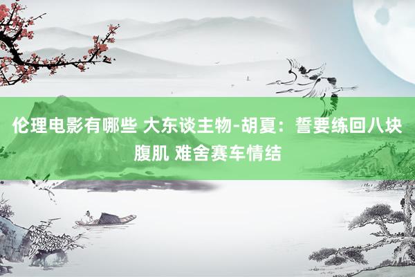 伦理电影有哪些 大东谈主物-胡夏：誓要练回八块腹肌 难舍赛车情结