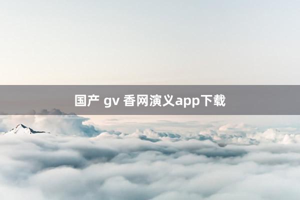 国产 gv 香网演义app下载