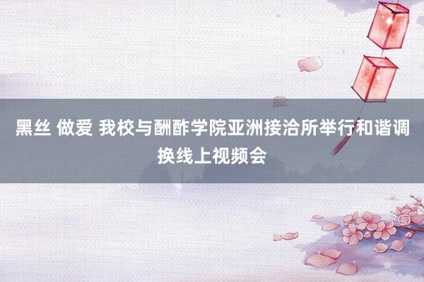 黑丝 做爱 我校与酬酢学院亚洲接洽所举行和谐调换线上视频会