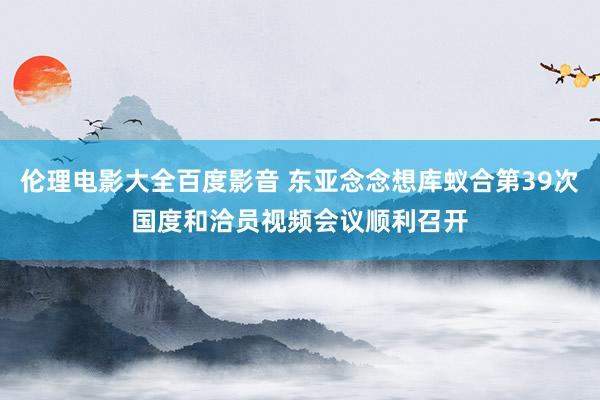 伦理电影大全百度影音 东亚念念想库蚁合第39次国度和洽员视频会议顺利召开