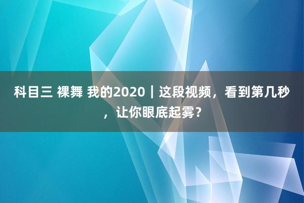 科目三 裸舞 我的2020｜这段视频，看到第几秒，让你眼底起雾？