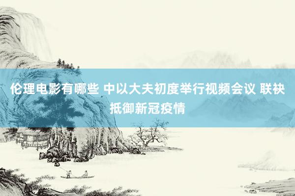 伦理电影有哪些 中以大夫初度举行视频会议 联袂抵御新冠疫情
