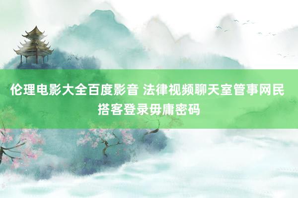 伦理电影大全百度影音 法律视频聊天室管事网民 搭客登录毋庸密码