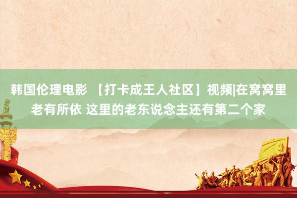 韩国伦理电影 【打卡成王人社区】视频|在窝窝里老有所依 这里的老东说念主还有第二个家