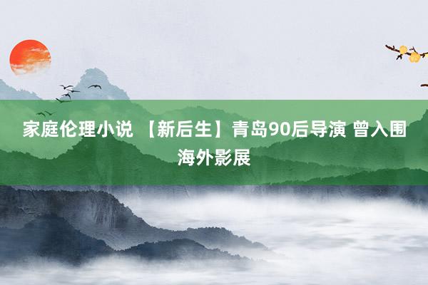 家庭伦理小说 【新后生】青岛90后导演 曾入围海外影展