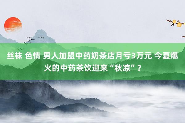 丝袜 色情 男人加盟中药奶茶店月亏3万元 今夏爆火的中药茶饮迎来“秋凉”？