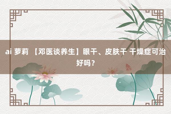 ai 萝莉 【邓医谈养生】眼干、皮肤干 干燥症可治好吗？