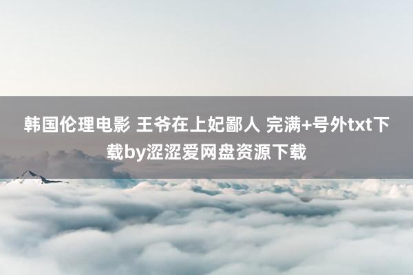 韩国伦理电影 王爷在上妃鄙人 完满+号外txt下载by涩涩爱网盘资源下载