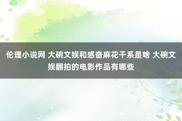 伦理小说网 大碗文娱和感奋麻花干系是啥 大碗文娱翻拍的电影作品有哪些