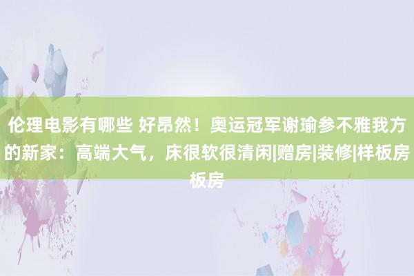 伦理电影有哪些 好昂然！奥运冠军谢瑜参不雅我方的新家：高端大气，床很软很清闲|赠房|装修|样板房