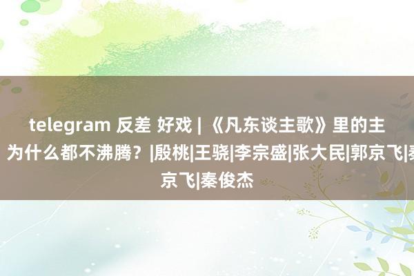 telegram 反差 好戏 | 《凡东谈主歌》里的主角们，为什么都不沸腾？|殷桃|王骁|李宗盛|张大民|郭京飞|秦俊杰