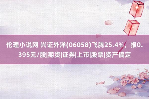 伦理小说网 兴证外洋(06058)飞腾25.4%，报0.395元/股|期货|证券|上市|股票|资产搞定