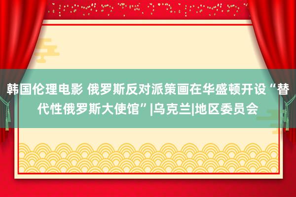 韩国伦理电影 俄罗斯反对派策画在华盛顿开设“替代性俄罗斯大使馆”|乌克兰|地区委员会