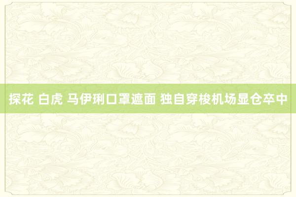 探花 白虎 马伊琍口罩遮面 独自穿梭机场显仓卒中