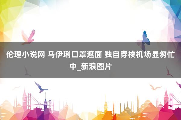 伦理小说网 马伊琍口罩遮面 独自穿梭机场显匆忙中_新浪图片