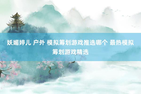 妖媚婷儿 户外 模拟筹划游戏推选哪个 最热模拟筹划游戏精选