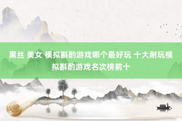 黑丝 美女 模拟斟酌游戏哪个最好玩 十大耐玩模拟斟酌游戏名次榜前十