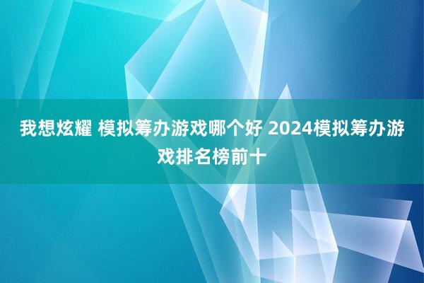 我想炫耀 模拟筹办游戏哪个好 2024模拟筹办游戏排名榜前十