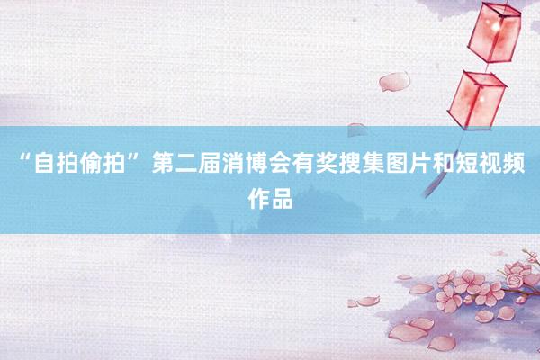 “自拍偷拍” 第二届消博会有奖搜集图片和短视频作品