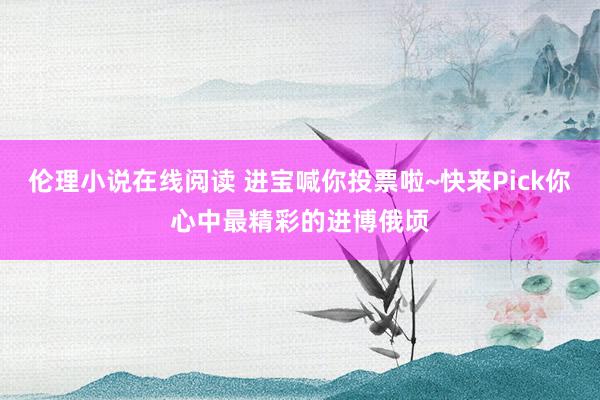 伦理小说在线阅读 进宝喊你投票啦~快来Pick你心中最精彩的进博俄顷