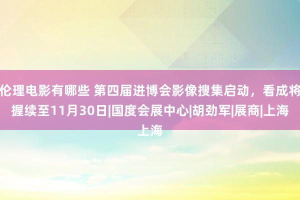 伦理电影有哪些 第四届进博会影像搜集启动，看成将握续至11月30日|国度会展中心|胡劲军|展商|上海