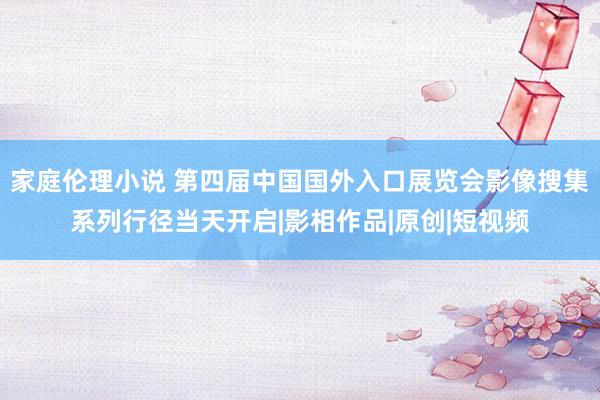 家庭伦理小说 第四届中国国外入口展览会影像搜集系列行径当天开启|影相作品|原创|短视频