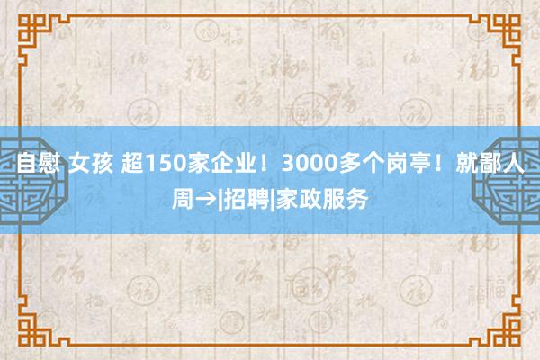 自慰 女孩 超150家企业！3000多个岗亭！就鄙人周→|招聘|家政服务