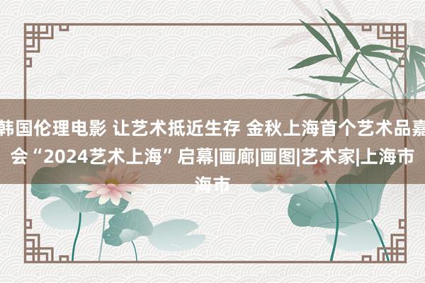 韩国伦理电影 让艺术抵近生存 金秋上海首个艺术品嘉会“2024艺术上海”启幕|画廊|画图|艺术家|上海市