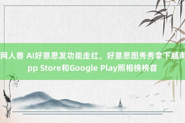 暗网人兽 AI好意思发功能走红，好意思图秀秀拿下越南App Store和Google Play照相榜榜首