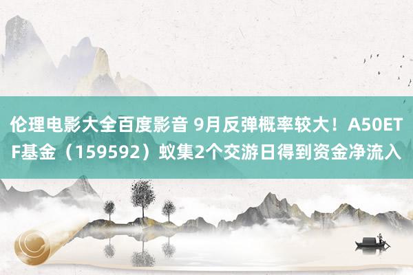 伦理电影大全百度影音 9月反弹概率较大！A50ETF基金（159592）蚁集2个交游日得到资金净流入