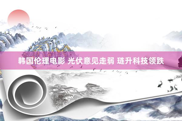 韩国伦理电影 光伏意见走弱 琏升科技领跌