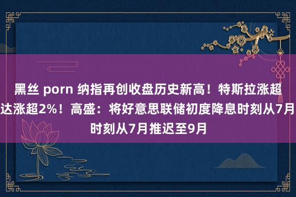 黑丝 porn 纳指再创收盘历史新高！特斯拉涨超3%，英伟达涨超2%！高盛：将好意思联储初度降息时刻从7月推迟至9月