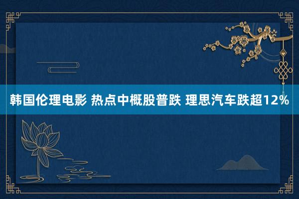 韩国伦理电影 热点中概股普跌 理思汽车跌超12%