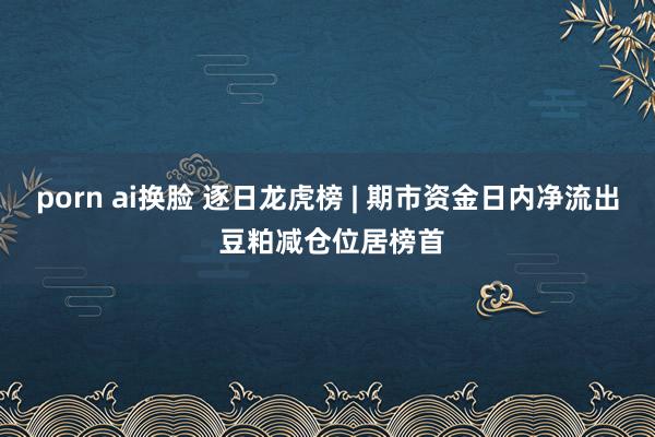 porn ai换脸 逐日龙虎榜 | 期市资金日内净流出 豆粕减仓位居榜首