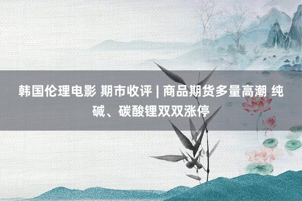 韩国伦理电影 期市收评 | 商品期货多量高潮 纯碱、碳酸锂双双涨停