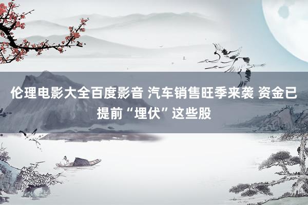 伦理电影大全百度影音 汽车销售旺季来袭 资金已提前“埋伏”这些股