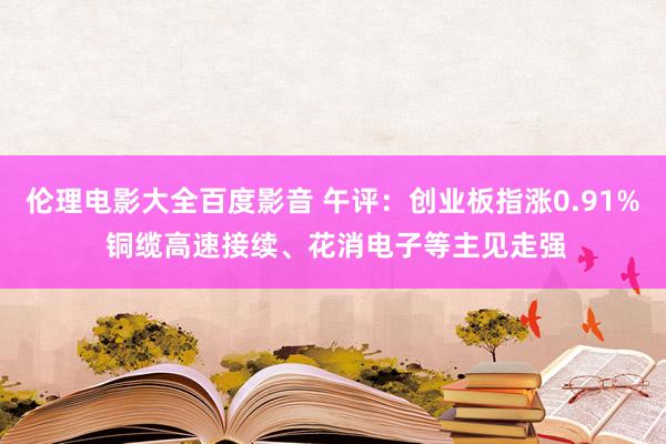 伦理电影大全百度影音 午评：创业板指涨0.91% 铜缆高速接续、花消电子等主见走强
