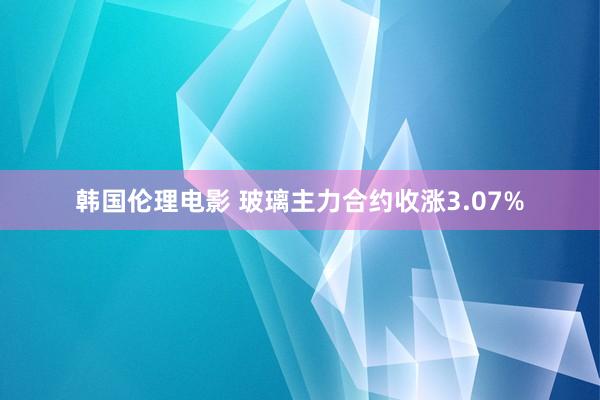 韩国伦理电影 玻璃主力合约收涨3.07%