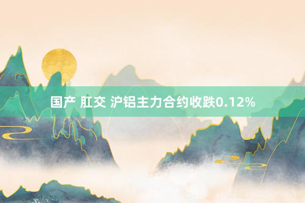国产 肛交 沪铝主力合约收跌0.12%