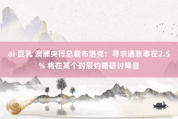 ai 巨乳 澳洲央行总裁布洛克：寻求通胀率在2.5% 将在某个时辰约略研讨降息