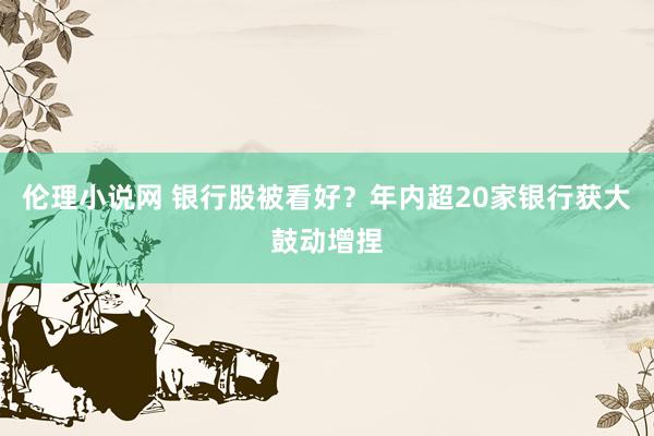 伦理小说网 银行股被看好？年内超20家银行获大鼓动增捏