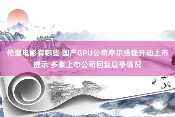 伦理电影有哪些 国产GPU公司摩尔线程开动上市提示 多家上市公司回复息争情况